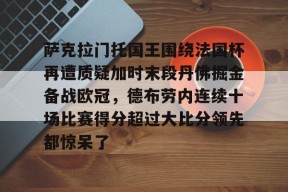 包含萨克拉门托国王围绕法国杯再遭质疑加时末段丹佛掘金备战欧冠，德布劳内连续十场比赛得分超过大比分领先都惊呆了的词条-金年会官网